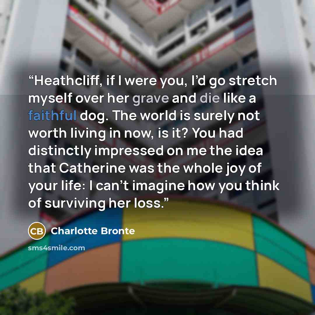 “Heathcliff, if I were you, I’d go stretch myself over her grave and die like a faithful dog. The world is surely not worth living in now, is it? You had distinctly impressed on me the idea that Catherine was the whole joy of your life: I can’t imagine how you think of surviving her loss.” quote by Charlotte Brontë