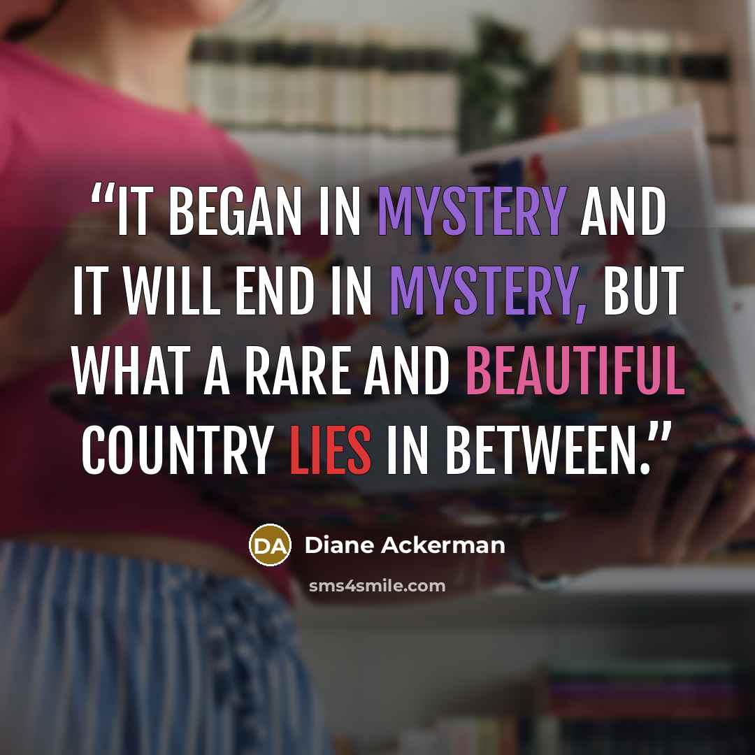 “It began in mystery and it will end in mystery, but what a rare and beautiful country lies in between.” quote by Diane Ackerman