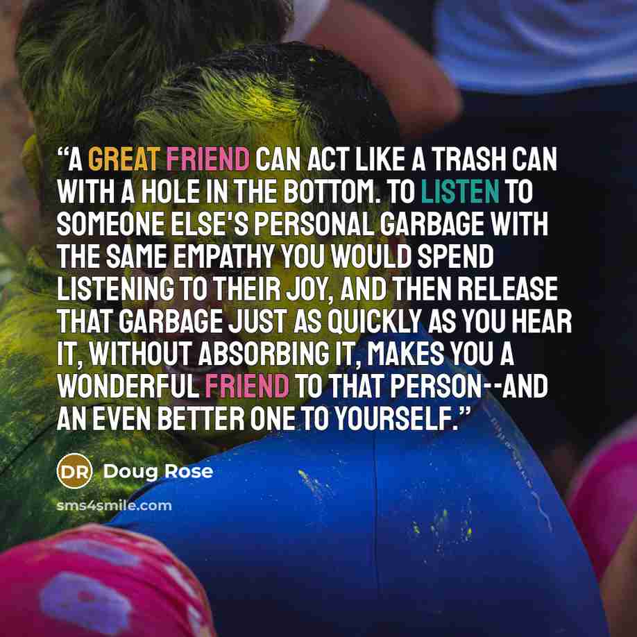 “A great friend can act like a trash can with a hole in the bottom. To listen to someone else's personal garbage with the same empathy you would spend listening to their joy, and then release that garbage just as quickly as you hear it, without absorbing it, makes you a wonderful friend to that…” quote by Doug Rose