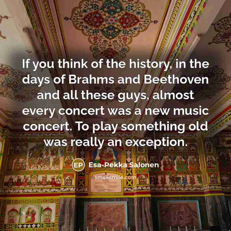 “If you think of the history, in the days of Brahms and Beethoven and all these guys, almost every concert was a new music concert. To play something old was really an exception.” quote by Esa-Pekka Salonen