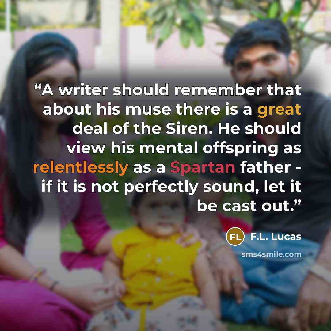 “A writer should remember that about his muse there is a great deal of the Siren. He should view his mental offspring as relentlessly as a Spartan father - if it is not perfectly sound, let it be cast out.” quote by F.L. Lucas