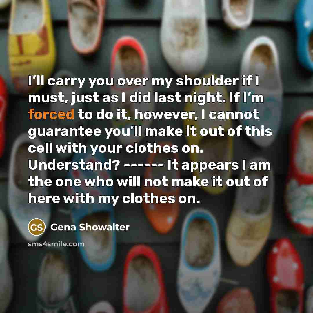 “I’ll carry you over my shoulder if I must, just as I did last night. If I’m forced to do it, however, I cannot guarantee you’ll make it out of this cell with your clothes on. Understand? ------ It appears I am the one who will not make it out of here with my clothes on.” quote by Gena Showalter