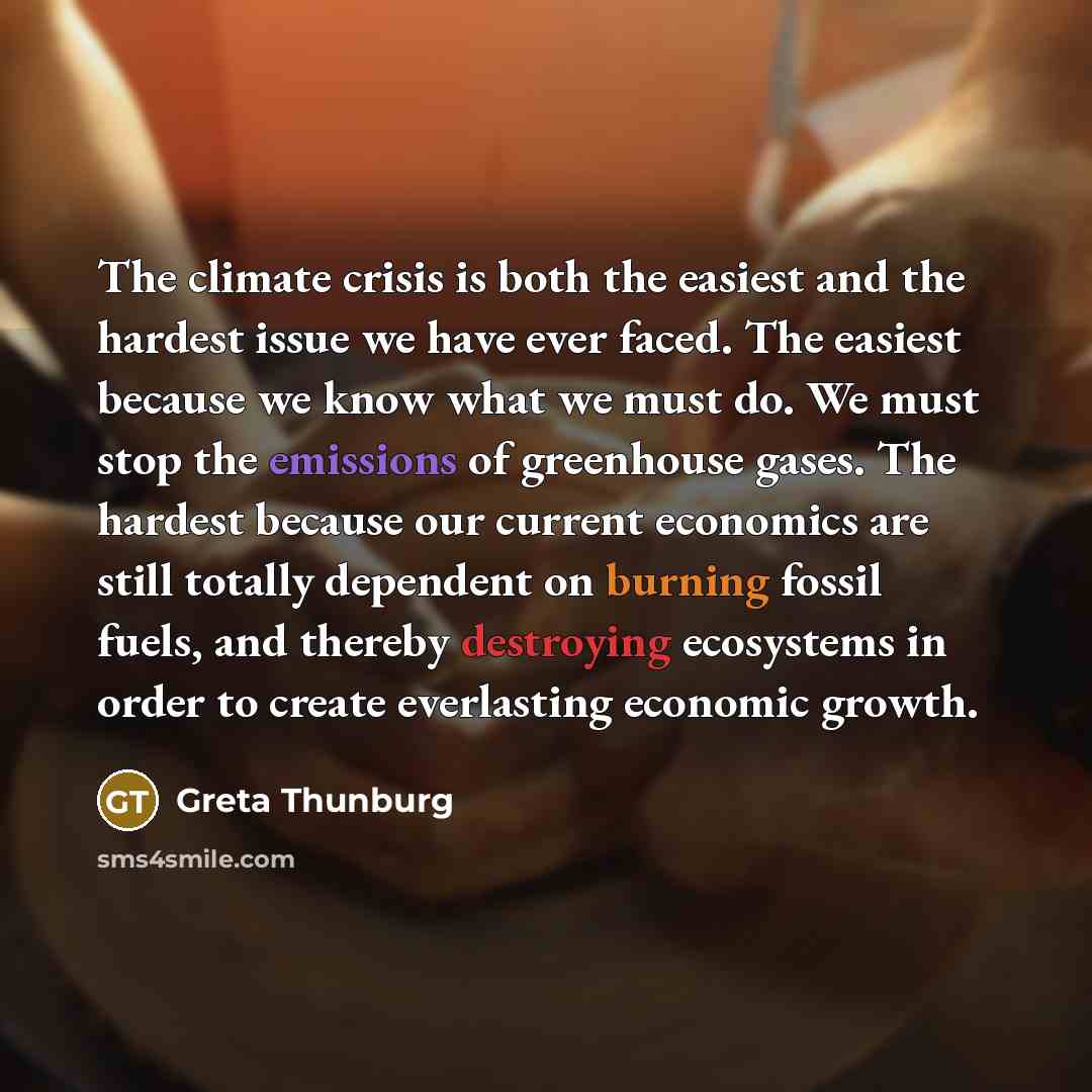 “The climate crisis is both the easiest and the hardest issue we have ever faced. The easiest because we know what we must do. We must stop the emissions of greenhouse gases. The hardest because our current economics are still totally dependent on burning fossil fuels, and thereby destroying…” quote by Greta Thunburg
