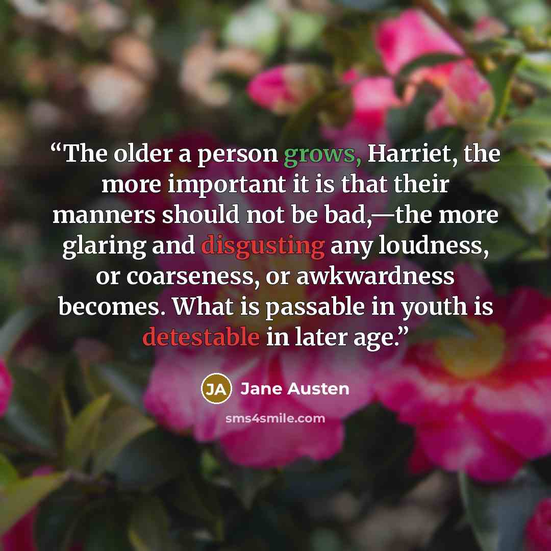 “The older a person grows, Harriet, the more important it is that their manners should not be bad,—the more glaring and disgusting any loudness, or coarseness, or awkwardness becomes. What is passable in youth is detestable in later age.” quote by Jane Austen