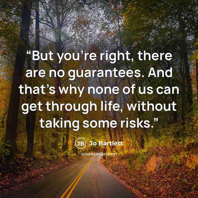 “But you’re right, there are no guarantees. And that’s why none of us can get through life, without taking some risks.” quote by Jo Bartlett