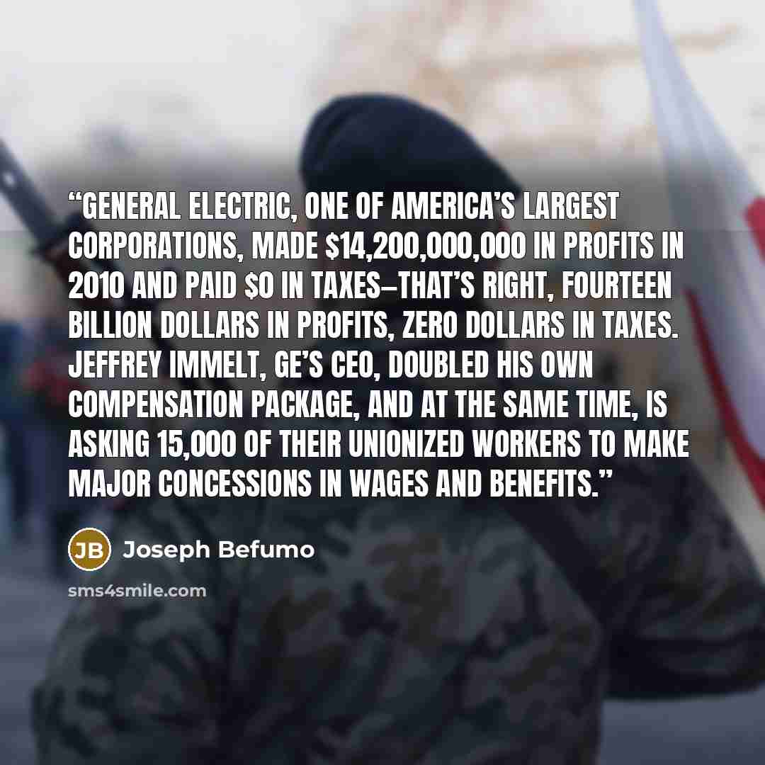 “General Electric, one of America’s largest corporations, made $14,200,000,000 in profits in 2010 and paid $0 in taxes—that’s right, fourteen BILLION dollars in profits, zero dollars in taxes. Jeffrey Immelt, GE’s CEO, doubled his own compensation package, and at the same time, is asking 15,000 of…” quote by Joseph Befumo