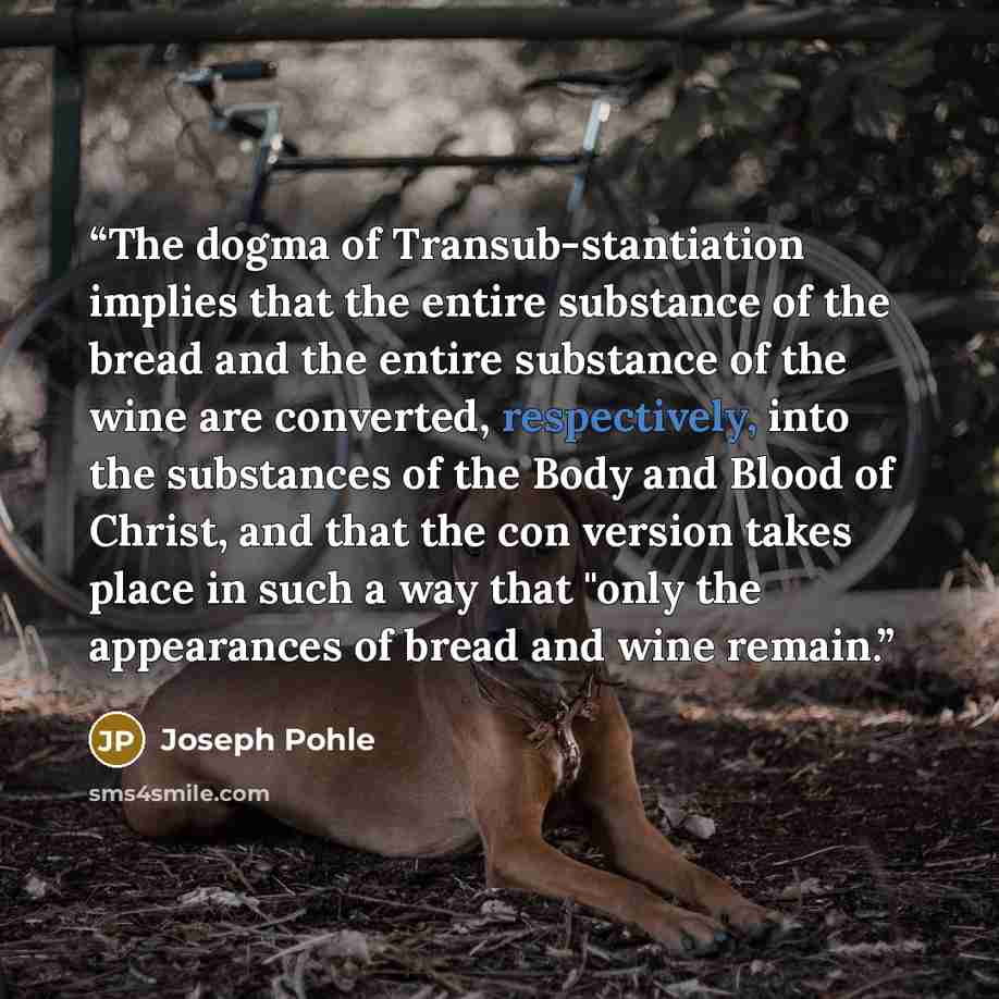“The dogma of Transub-stantiation implies that the entire substance of the bread and the entire substance of the wine are converted, respectively, into the substances of the Body and Blood of Christ, and that the con version takes place in such a way that "only the appearances of bread and wine…” quote by Joseph Pohle
