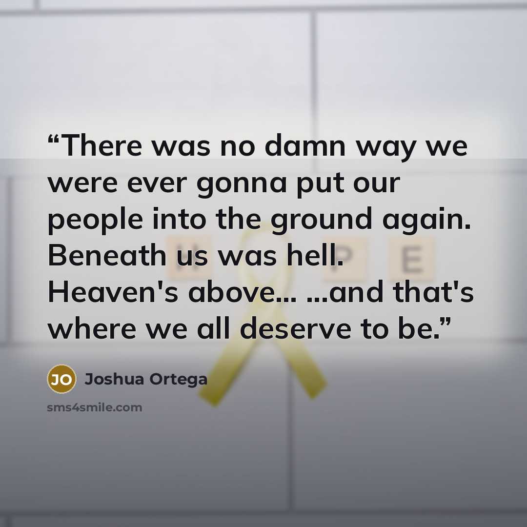 “There was no damn way we were ever gonna put our people into the ground again. Beneath us was hell. Heaven's above... ...and that's where we all deserve to be.” quote by Joshua Ortega
