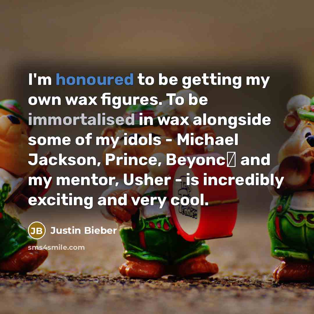 “I'm honoured to be getting my own wax figures. To be immortalised in wax alongside some of my idols - Michael Jackson, Prince, Beyonc� and my mentor, Usher - is incredibly exciting and very cool.” quote by Justin Bieber