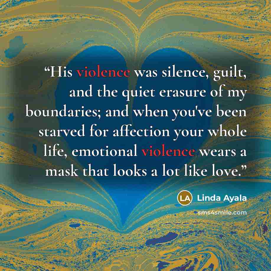 “His violence was silence, guilt, and the quiet erasure of my boundaries; and when you've been starved for affection your whole life, emotional violence wears a mask that looks a lot like love.” quote by Linda Ayala