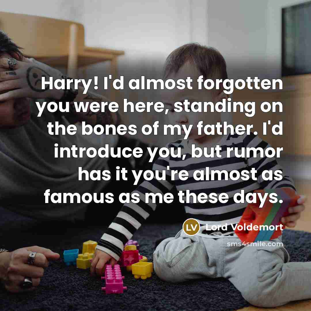 “Harry! I'd almost forgotten you were here, standing on the bones of my father. I'd introduce you, but rumor has it you're almost as famous as me these days.” quote by Lord Voldemort