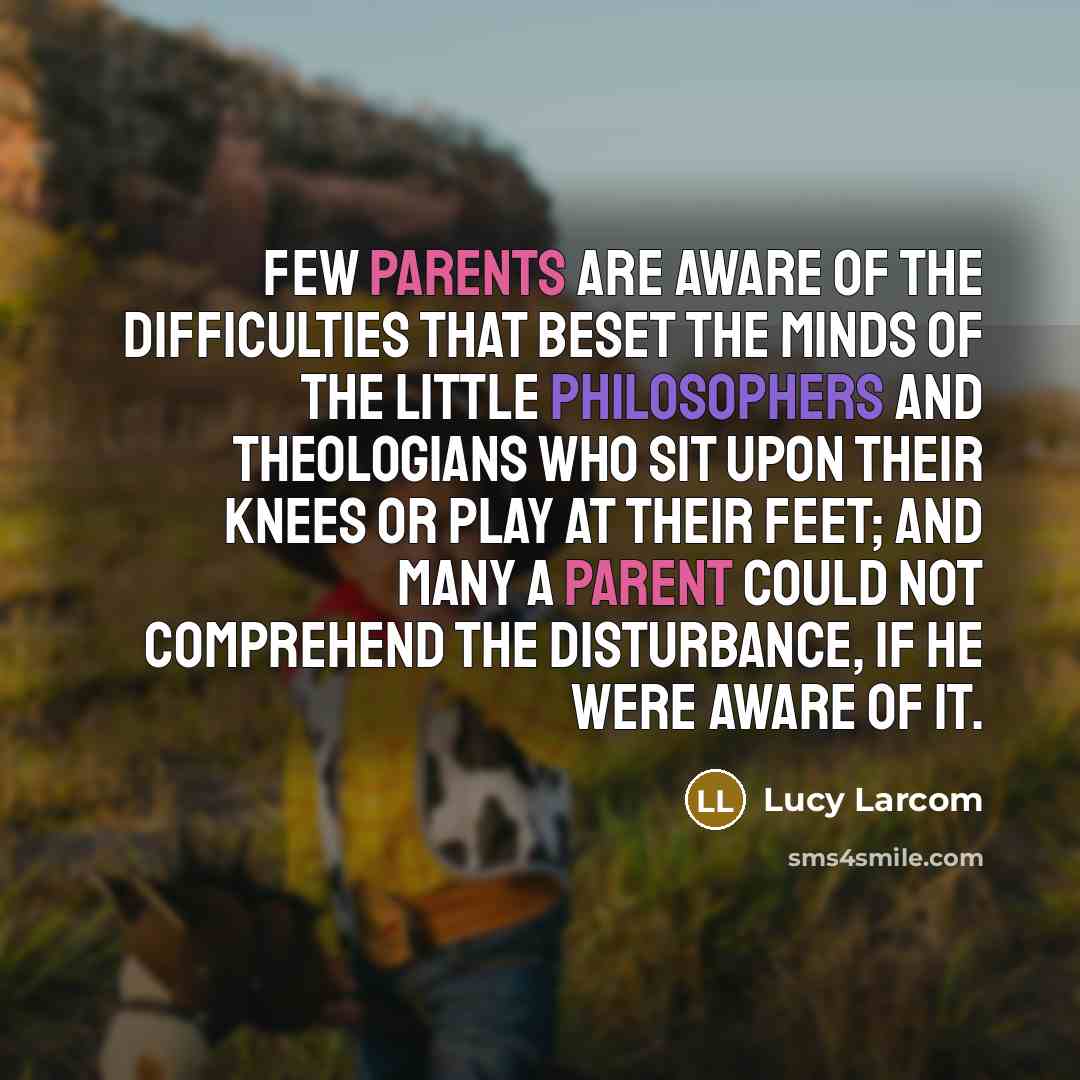 “Few parents are aware of the difficulties that beset the minds of the little philosophers and theologians who sit upon their knees or play at their feet; and many a parent could not comprehend the disturbance, if he were aware of it.” quote by Lucy Larcom