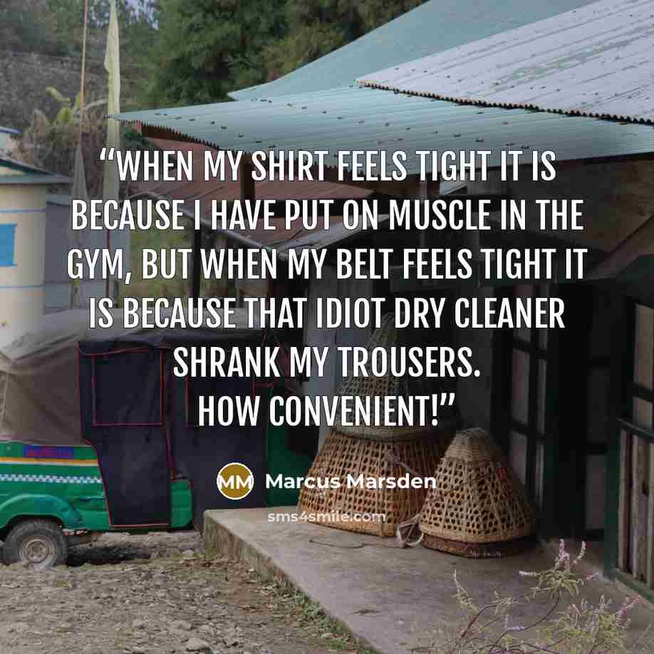 “when my shirt feels tight it is because I have put on muscle in the gym, but when my belt feels tight it is because that idiot dry cleaner shrank my trousers. How convenient!” quote by Marcus Marsden