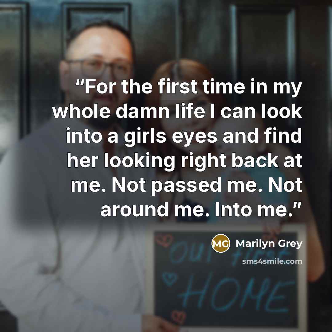 “For the first time in my whole damn life I can look into a girls eyes and find her looking right back at me. Not passed me. Not around me. Into me.” quote by Marilyn Grey
