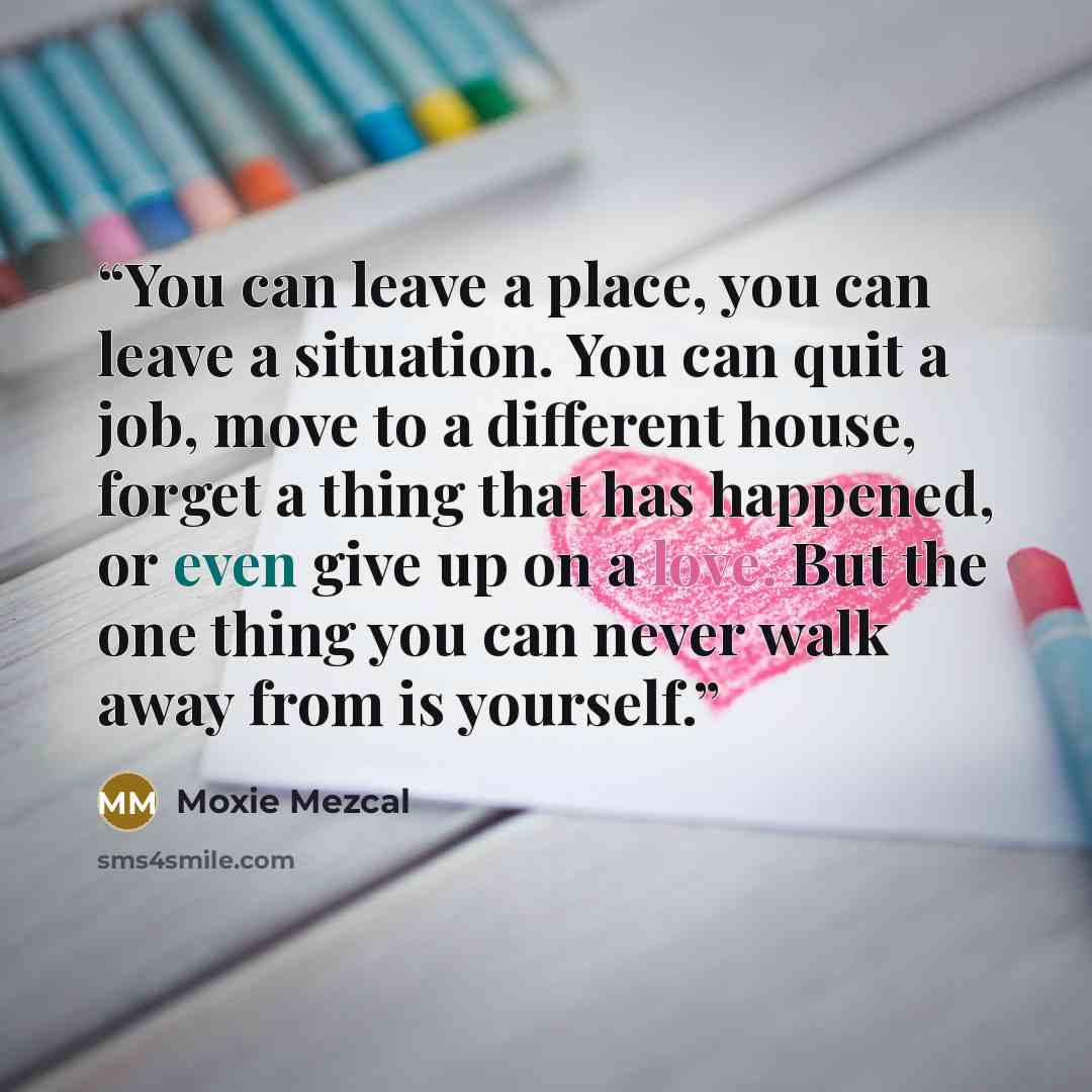 “You can leave a place, you can leave a situation. You can quit a job, move to a different house, forget a thing that has happened, or even give up on a love. But the one thing you can never walk away from is yourself.” quote by Moxie Mezcal
