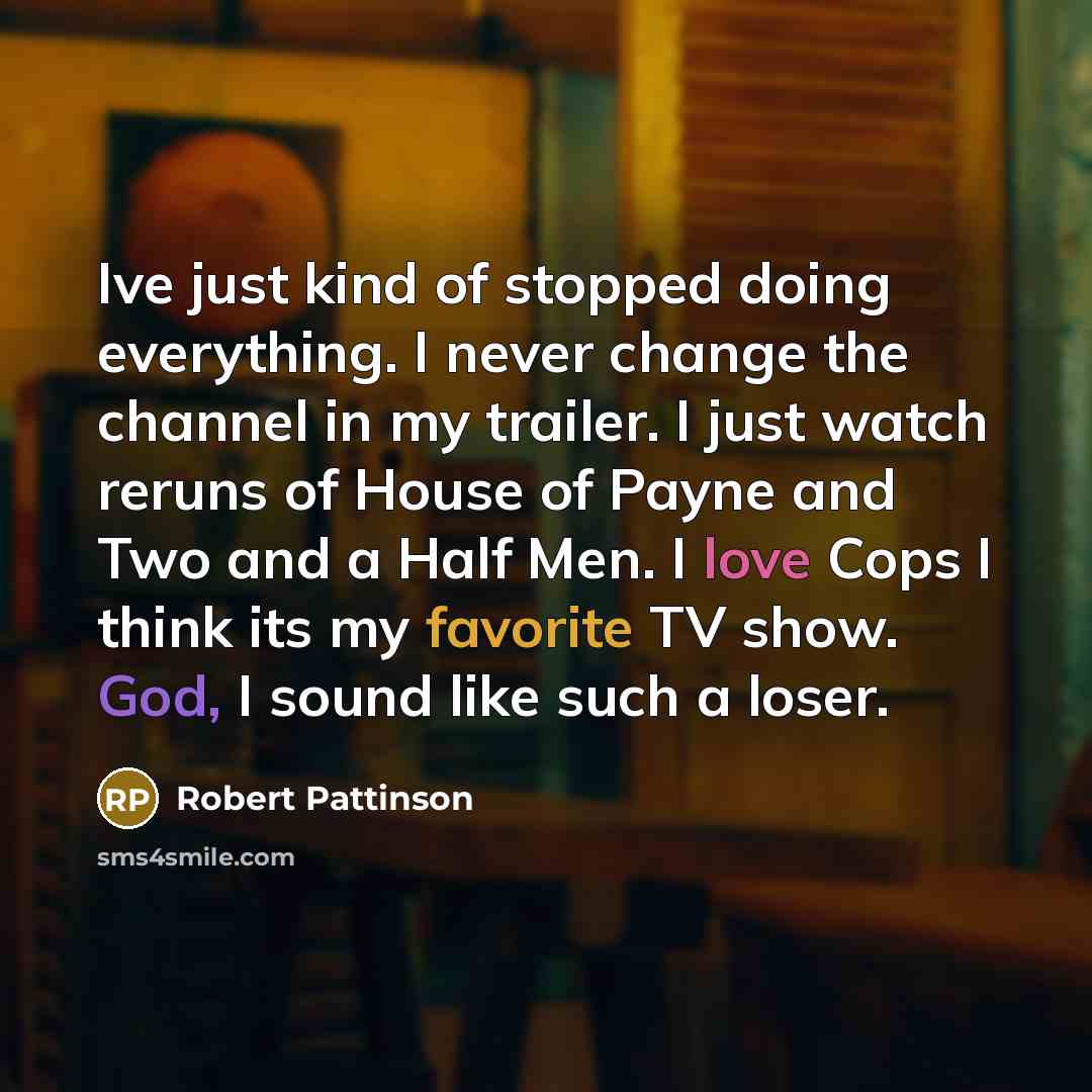 “Ive just kind of stopped doing everything. I never change the channel in my trailer. I just watch reruns of House of Payne and Two and a Half Men. I love Cops I think its my favorite TV show. God, I sound like such a loser.” quote by Robert Pattinson