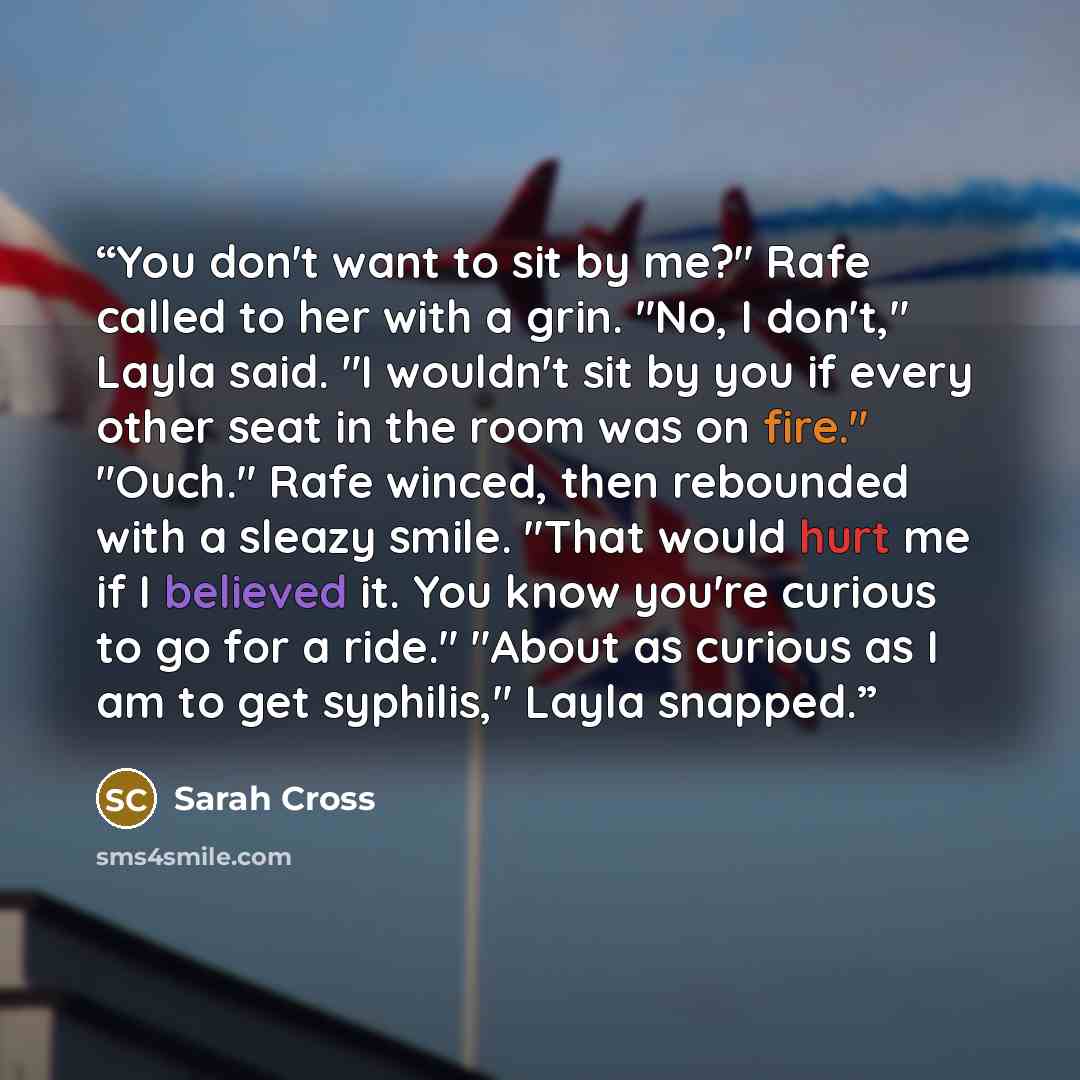 “You don't want to sit by me?" Rafe called to her with a grin. "No, I don't," Layla said. "I wouldn't sit by you if every other seat in the room was on fire." "Ouch." Rafe winced, then rebounded with a sleazy smile. "That would hurt me if I believed it. You know you're curious to go for a ride."…” quote by Sarah Cross