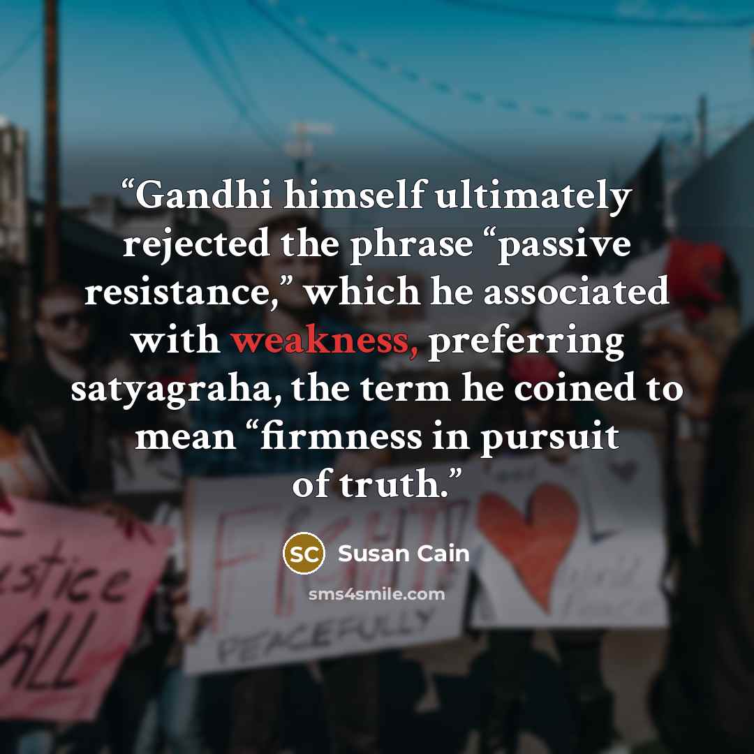 “Gandhi himself ultimately rejected the phrase “passive resistance,” which he associated with weakness, preferring satyagraha, the term he coined to mean “firmness in pursuit of truth.” quote by Susan Cain