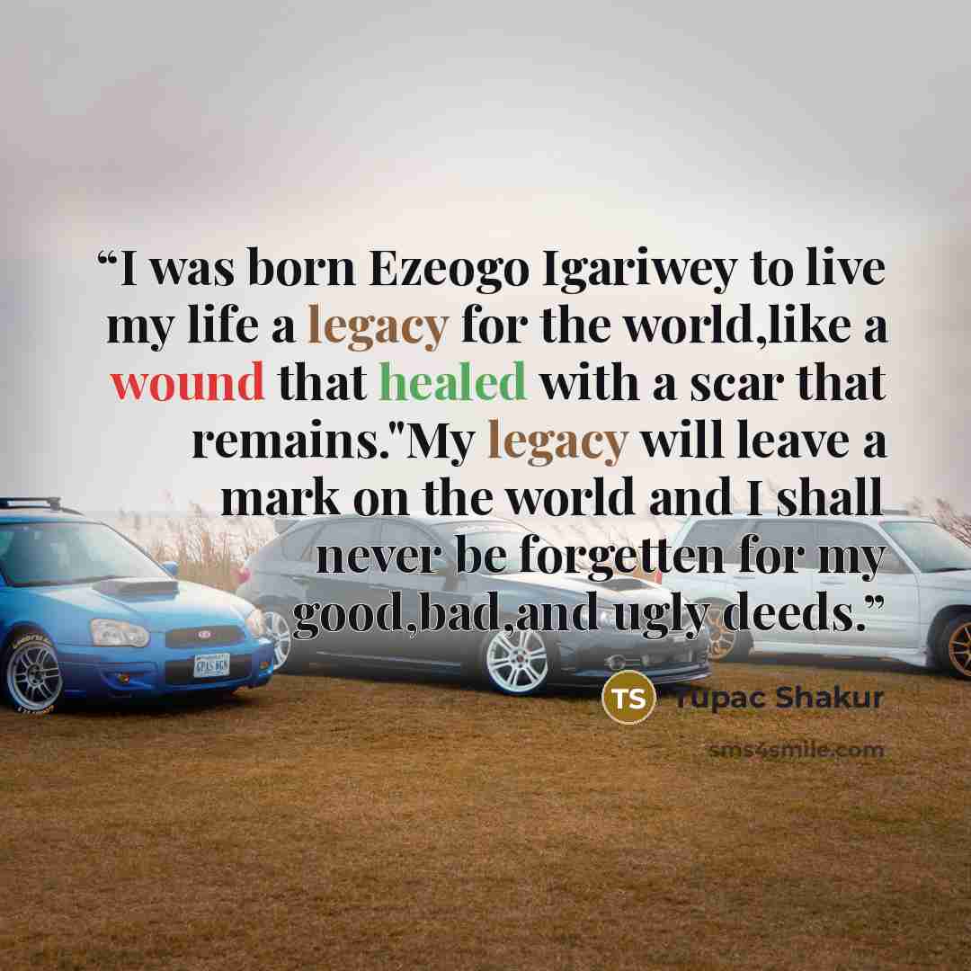 “I was born Ezeogo Igariwey to live my life a legacy for the world,like a wound that healed with a scar that remains."My legacy will leave a mark on the world and I shall never be forgetten for my good,bad,and ugly deeds.” quote by Tupac Shakur