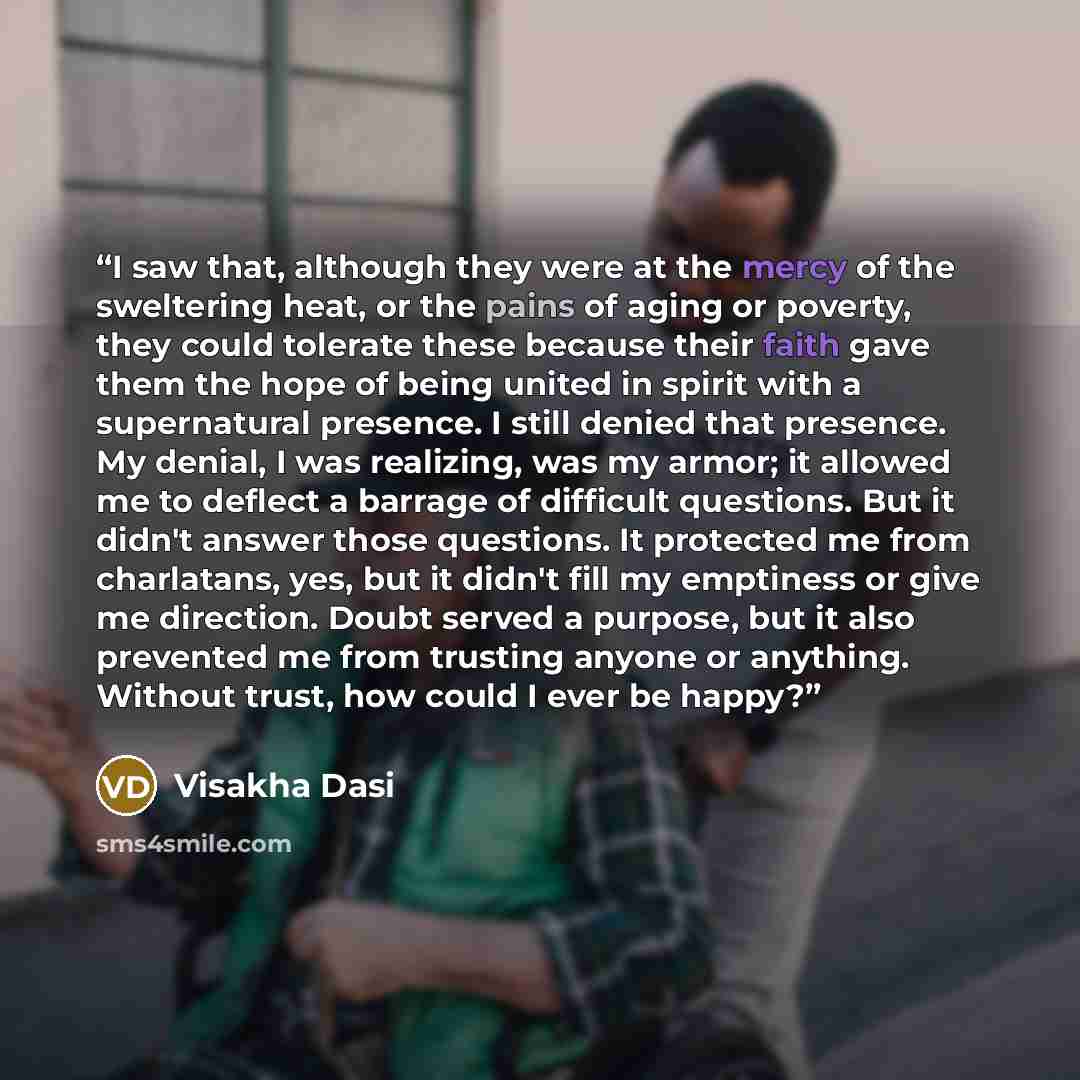 “I saw that, although they were at the mercy of the sweltering heat, or the pains of aging or poverty, they could tolerate these because their faith gave them the hope of being united in spirit with a supernatural presence. I still denied that presence. My denial, I was realizing, was my armor; it…” quote by Visakha Dasi