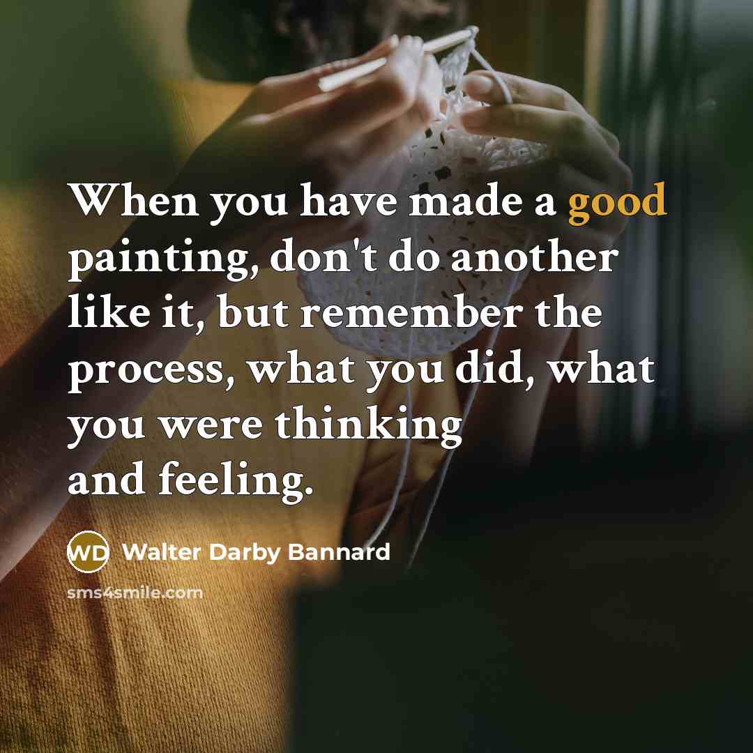 “When you have made a good painting, don't do another like it, but remember the process, what you did, what you were thinking and feeling.” quote by Walter Darby Bannard