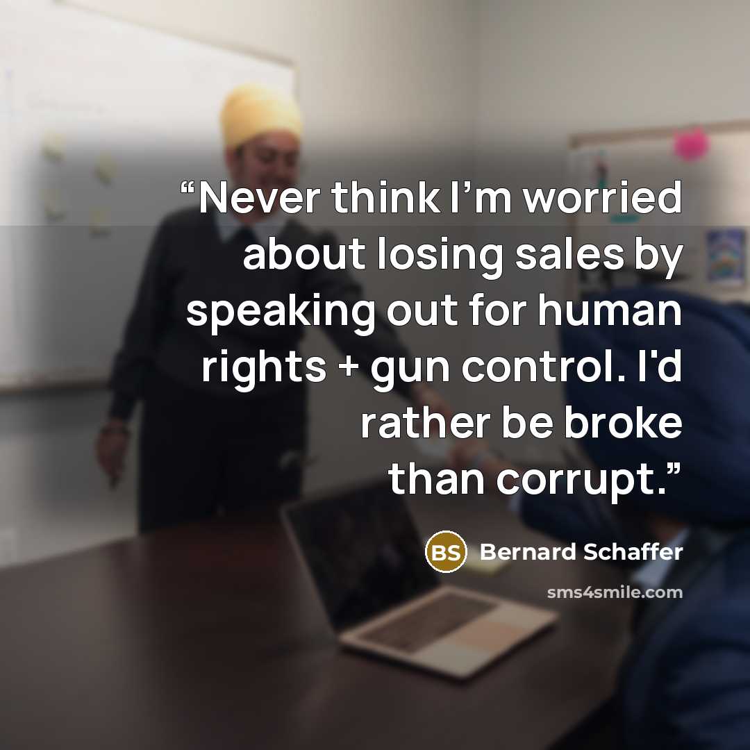 “Never think I'm worried about losing sales by speaking out for human rights + gun control. I'd rather be broke than corrupt.” quote by Bernard Schaffer