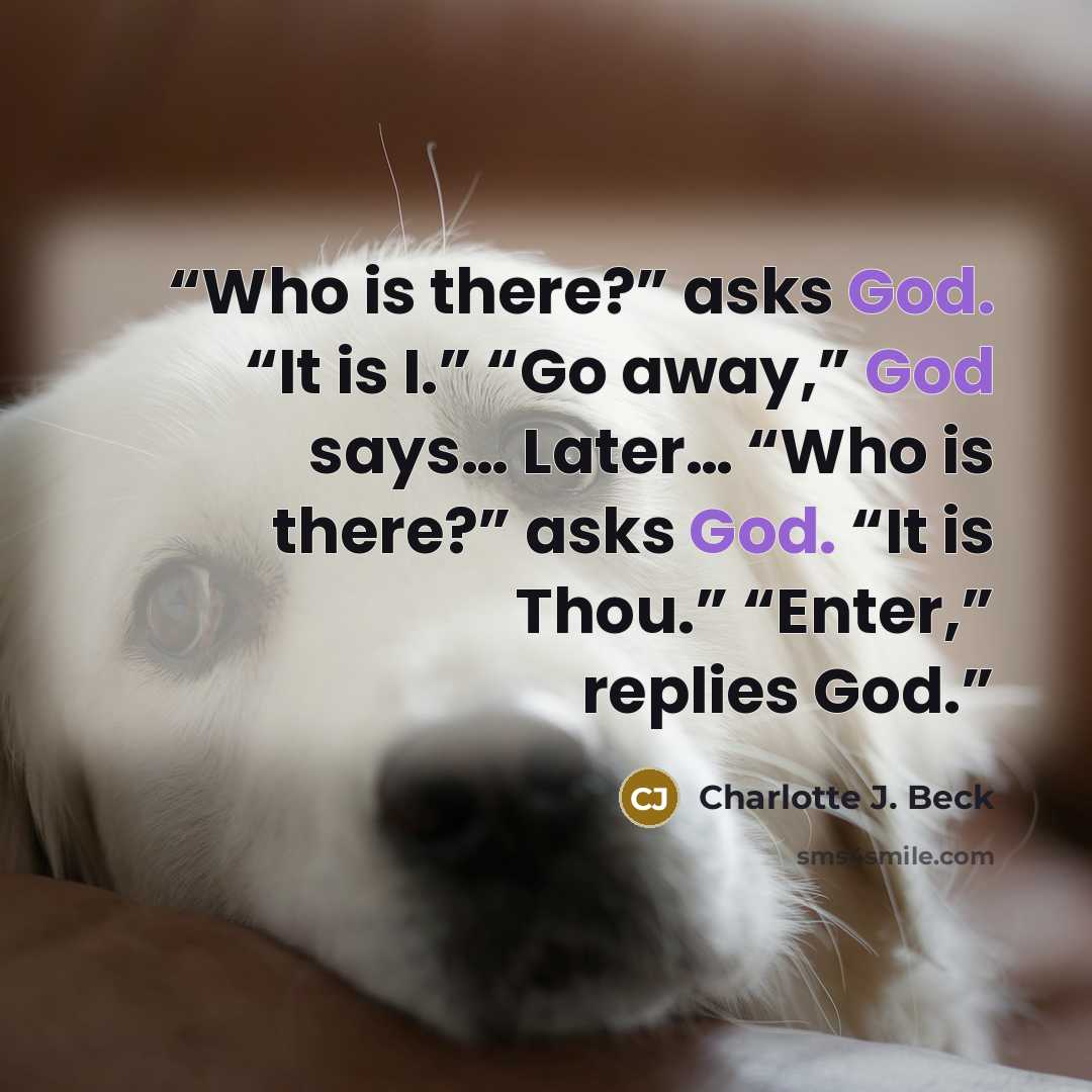 “Who is there?” asks God. “It is I.” “Go away,” God says… Later… “Who is there?” asks God. “It is Thou.” “Enter,” replies God.” quote by Charlotte J. Beck