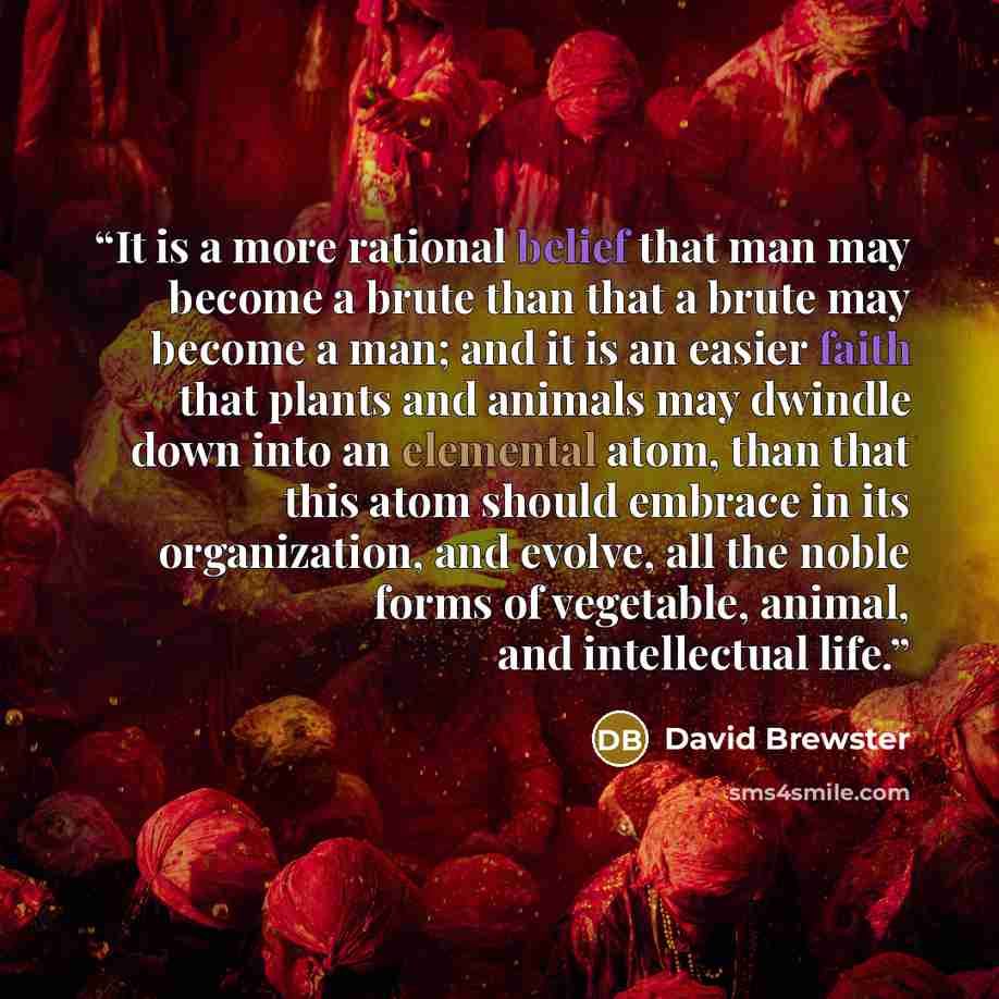 “It is a more rational belief that man may become a brute than that a brute may become a man; and it is an easier faith that plants and animals may dwindle down into an elemental atom, than that this atom should embrace in its organization, and evolve, all the noble forms of vegetable, animal, and…” quote by David Brewster