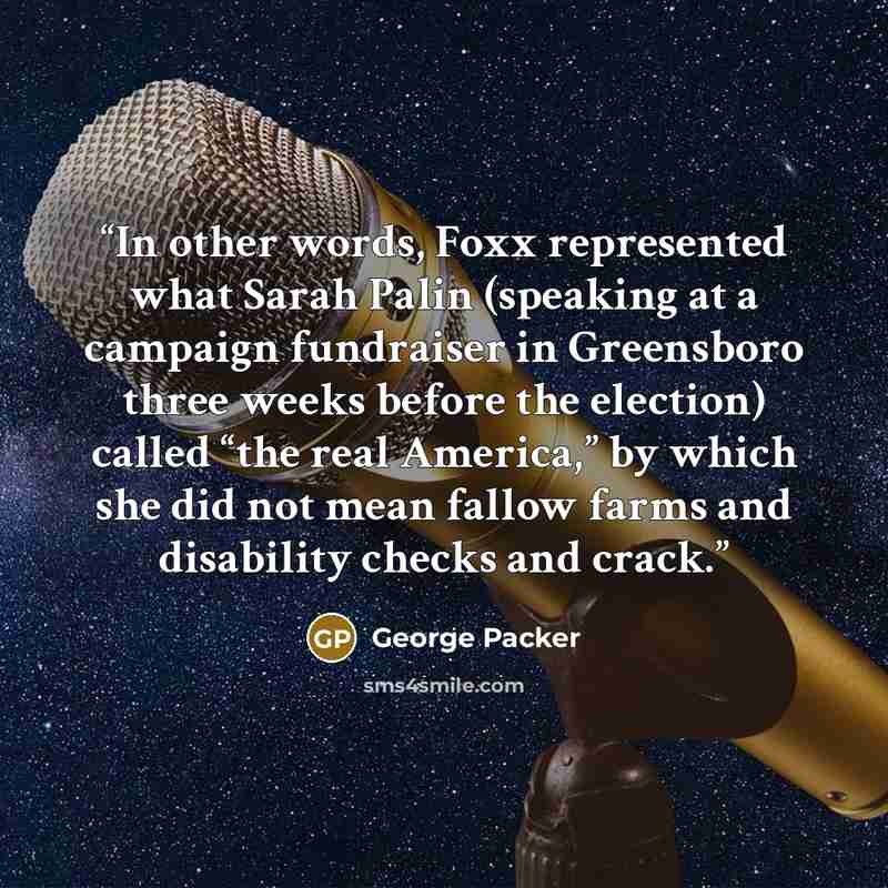 “In other words, Foxx represented what Sarah Palin (speaking at a campaign fundraiser in Greensboro three weeks before the election) called “the real America,” by which she did not mean fallow farms and disability checks and crack.” quote by George Packer
