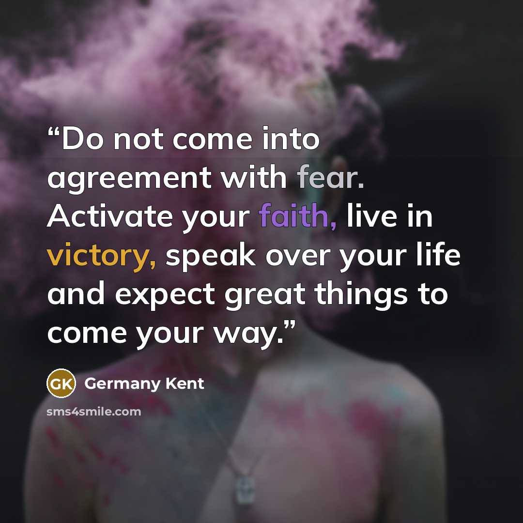 “Do not come into agreement with fear. Activate your faith, live in victory, speak over your life and expect great things to come your way.” quote by Germany Kent