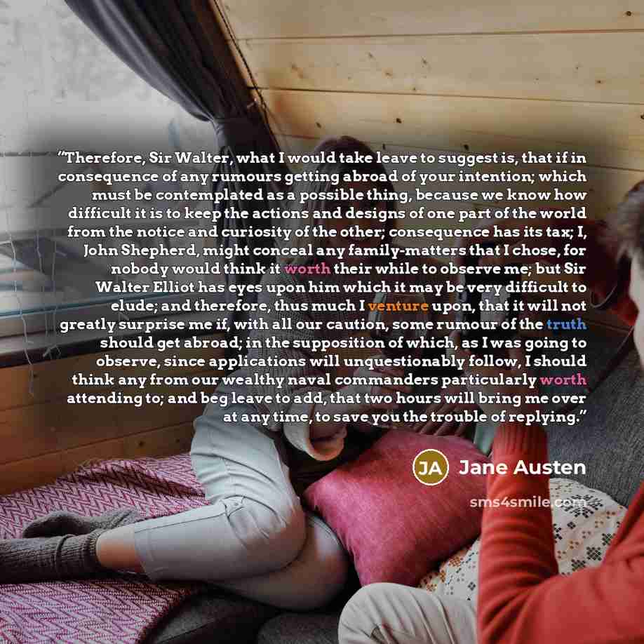 “Therefore, Sir Walter, what I would take leave to suggest is, that if in consequence of any rumours getting abroad of your intention; which must be contemplated as a possible thing, because we know how difficult it is to keep the actions and designs of one part of the world from the notice and…” quote by Jane Austen