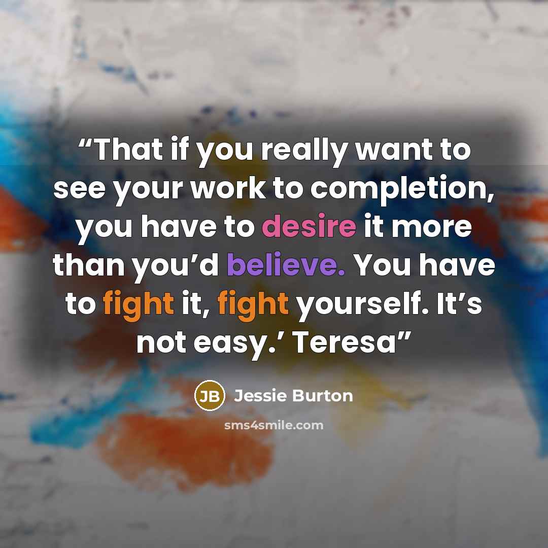 “That if you really want to see your work to completion, you have to desire it more than you’d believe. You have to fight it, fight yourself. It’s not easy.’ Teresa” quote by Jessie Burton