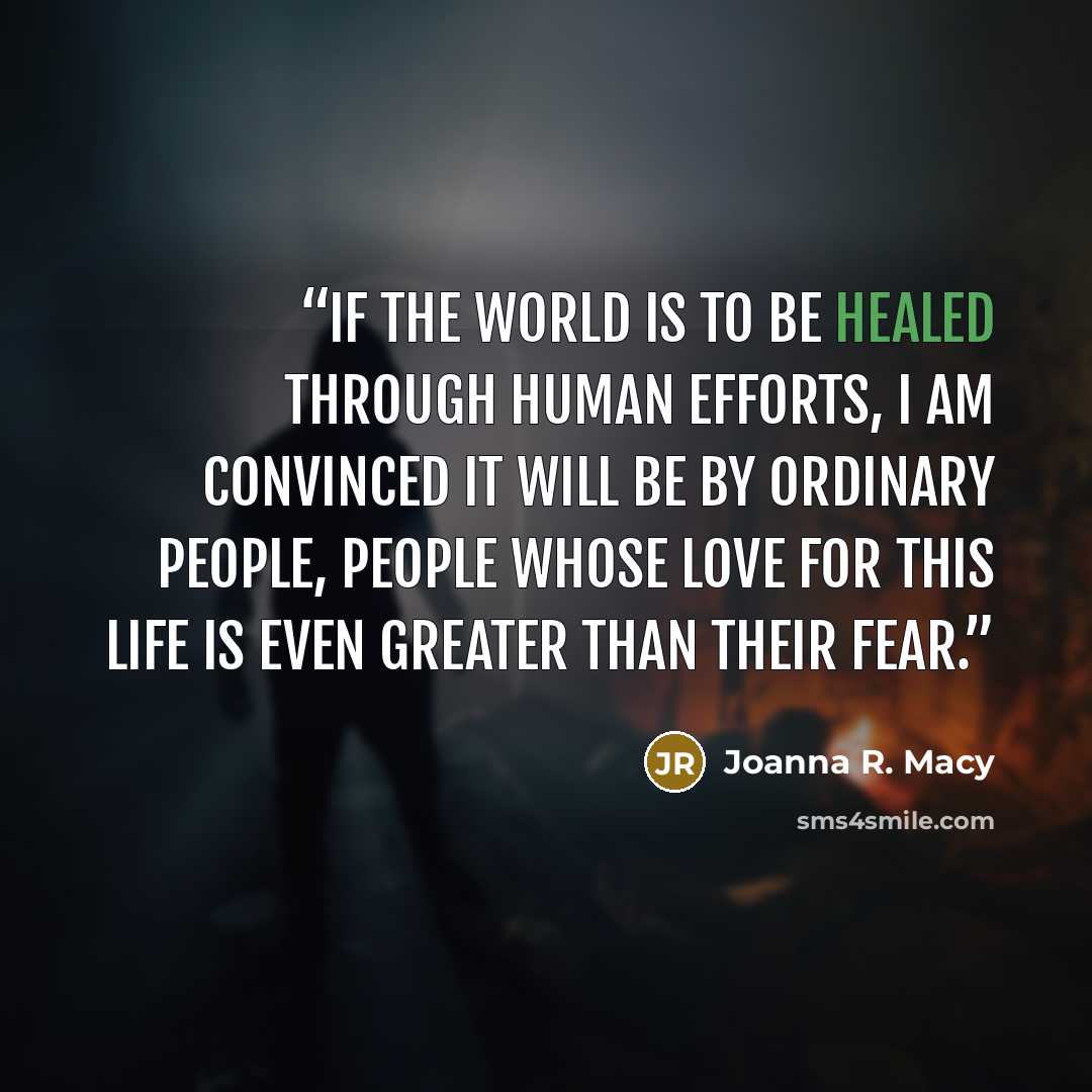 “If the world is to be healed through human efforts, I am convinced it will be by ordinary people, people whose love for this life is even greater than their fear.” quote by Joanna R. Macy