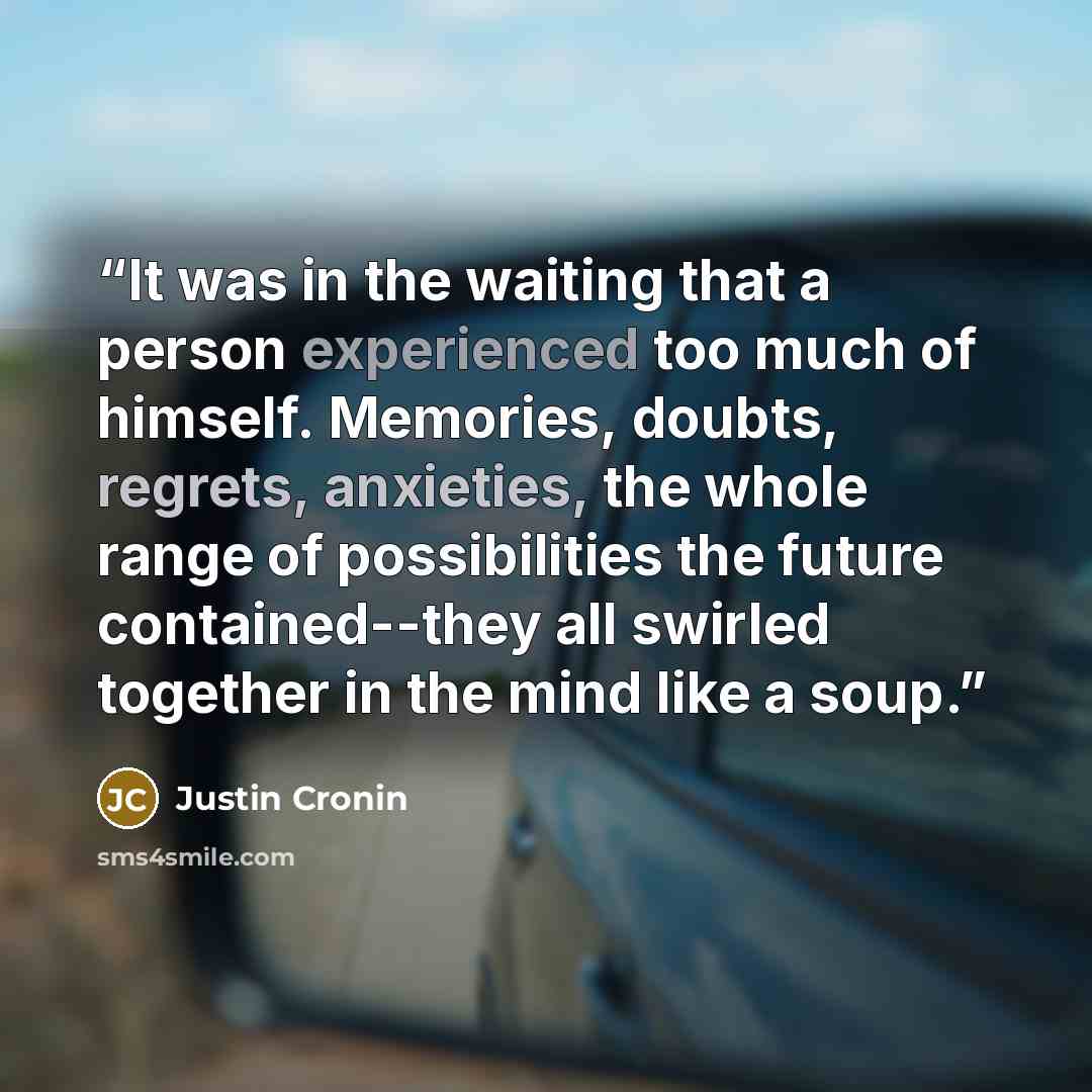 “It was in the waiting that a person experienced too much of himself. Memories, doubts, regrets, anxieties, the whole range of possibilities the future contained--they all swirled together in the mind like a soup.” quote by Justin Cronin