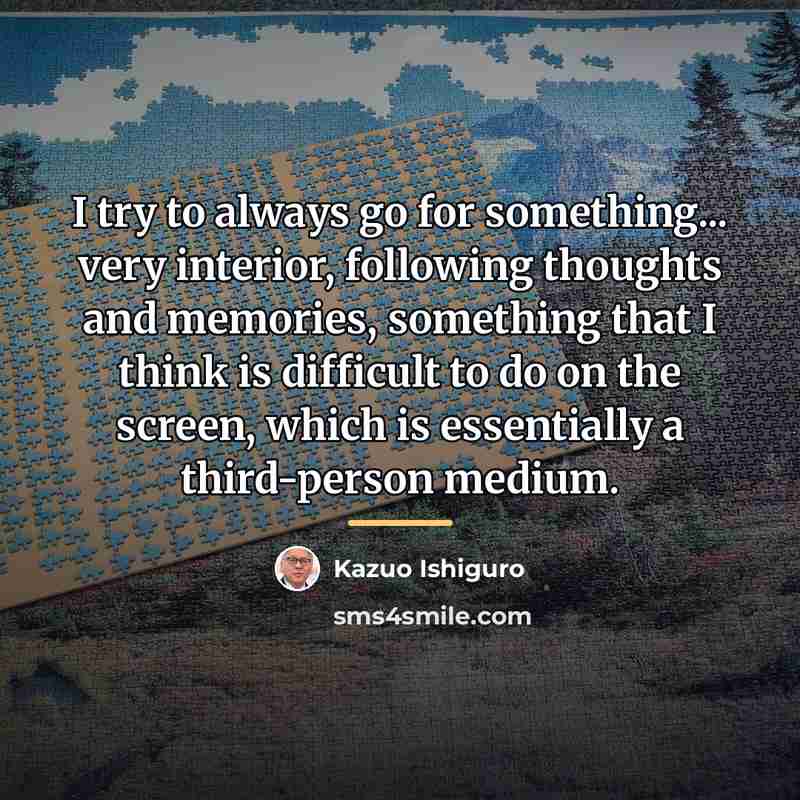 “I try to always go for something... very interior, following…” quote by Kazuo Ishiguro