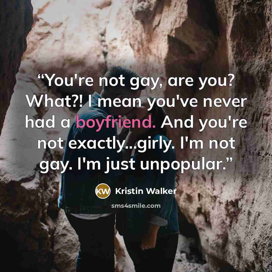 “You're not gay, are you? What?! I mean you've never had a boyfriend. And you're not exactly...girly. I'm not gay. I'm just unpopular.” quote by Kristin Walker