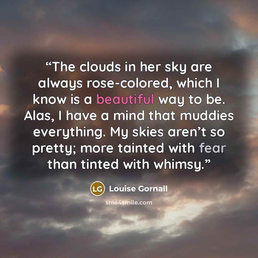 “The clouds in her sky are always rose-colored, which I know is a beautiful way to be. Alas, I have a mind that muddies everything. My skies aren’t so pretty; more tainted with fear than tinted with whimsy.” quote by Louise Gornall