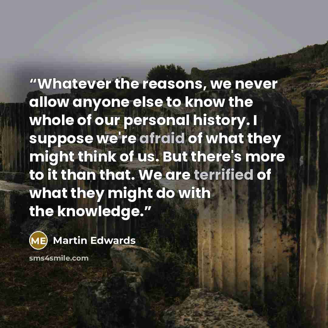 “Whatever the reasons, we never allow anyone else to know the whole of our personal history. I suppose we're afraid of what they might think of us. But there's more to it than that. We are terrified of what they might do with the knowledge.” quote by Martin Edwards