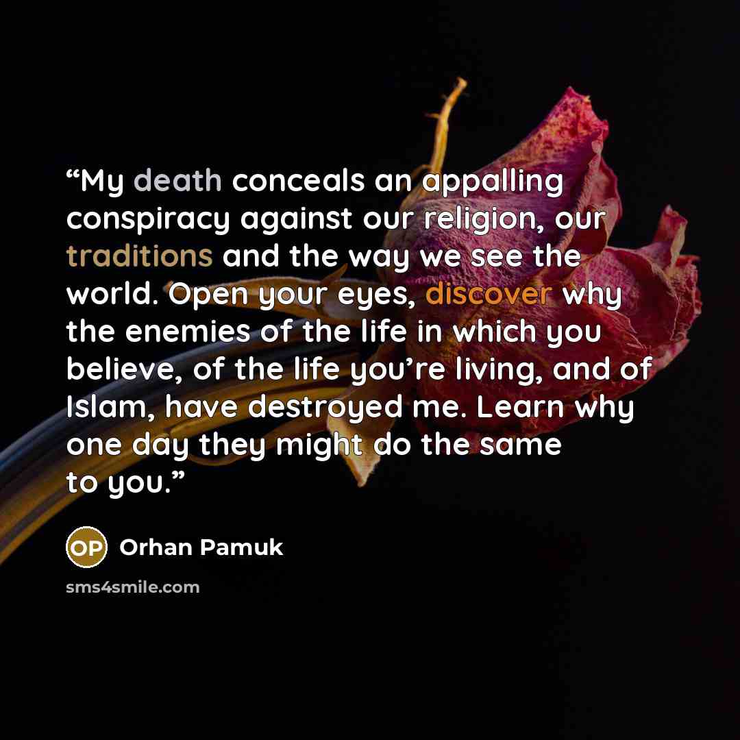 “My death conceals an appalling conspiracy against our religion, our traditions and the way we see the world. Open your eyes, discover why the enemies of the life in which you believe, of the life you’re living, and of Islam, have destroyed me. Learn why one day they might do the same to you.” quote by Orhan Pamuk