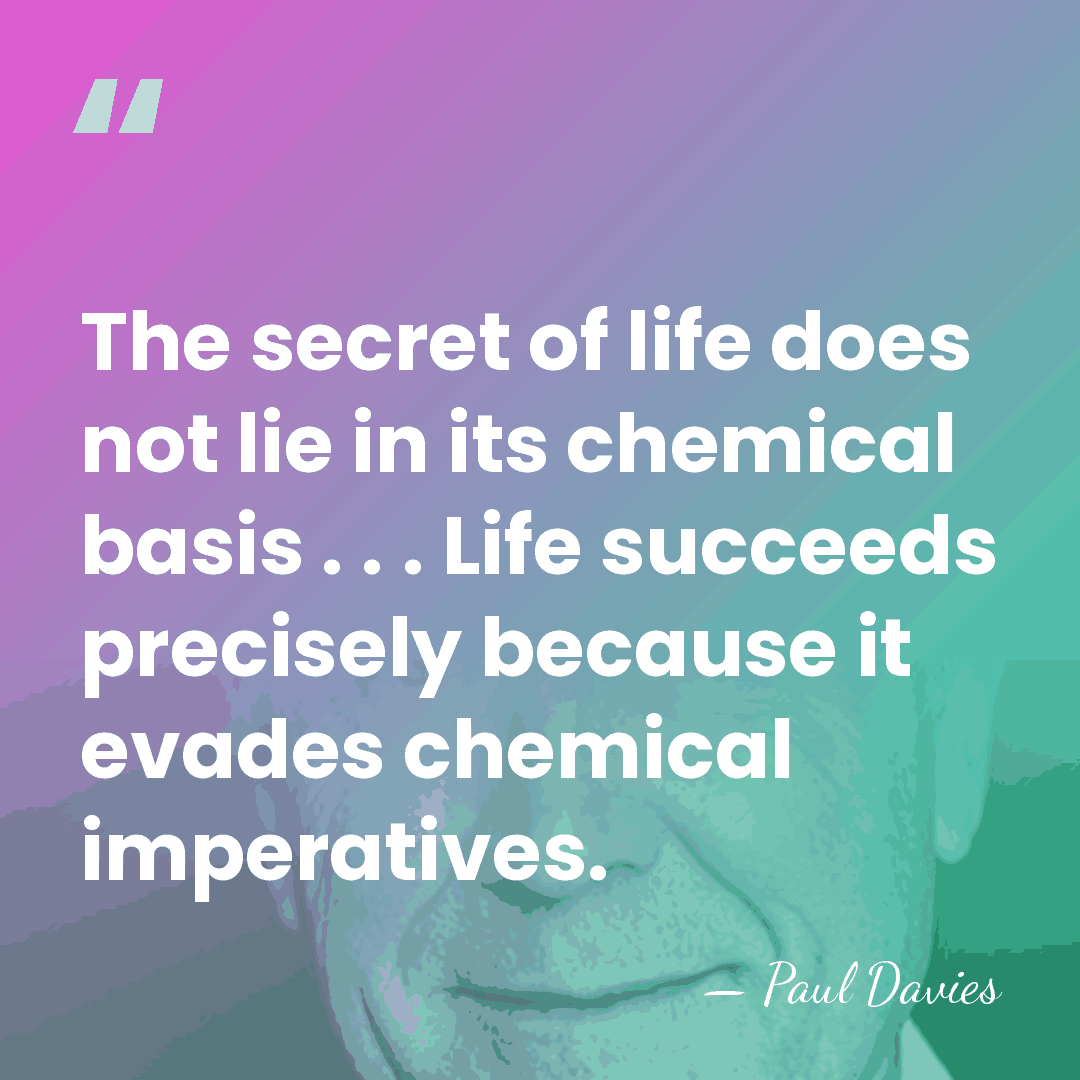 The secret of life does not lie in its chemical basis .&hellip; - Paul Davies