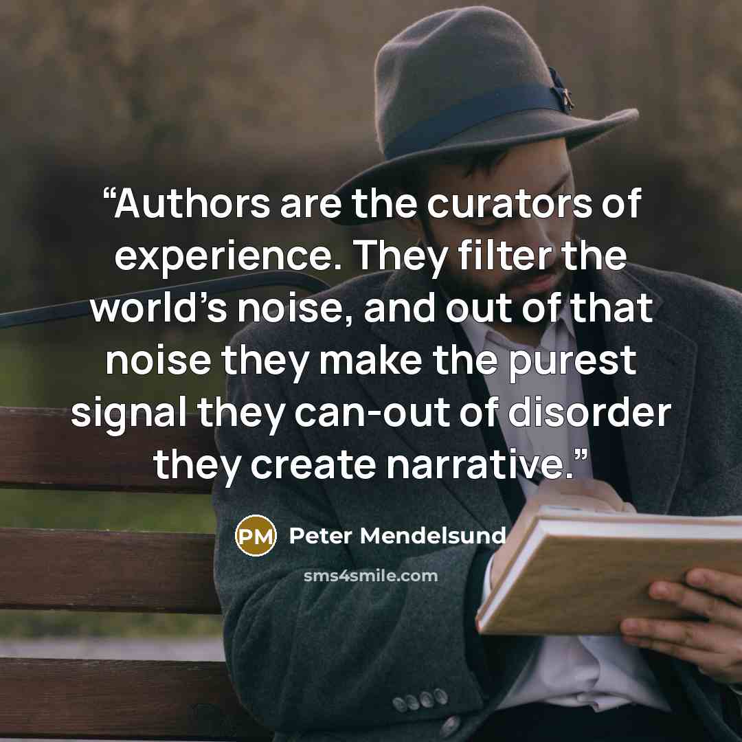 “Authors are the curators of experience. They filter the world's noise, and out of that noise they make the purest signal they can-out of disorder they create narrative.” quote by Peter Mendelsund