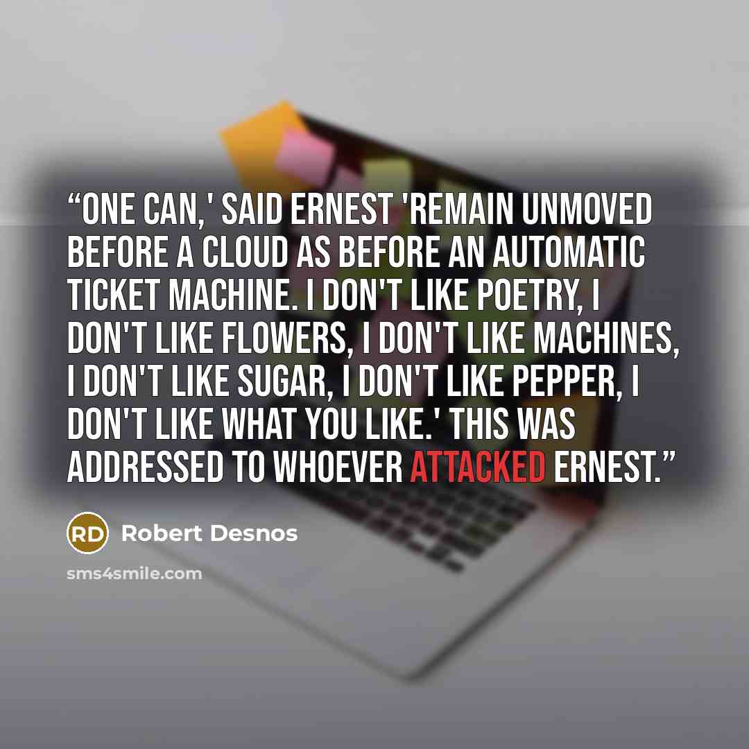 “One can,' said Ernest 'remain unmoved before a cloud as before an automatic ticket machine. I don't like poetry, I don't like flowers, I don't like machines, I don't like sugar, I don't like pepper, I don't like what you like.' This was addressed to whoever attacked Ernest.” quote by Robert Desnos