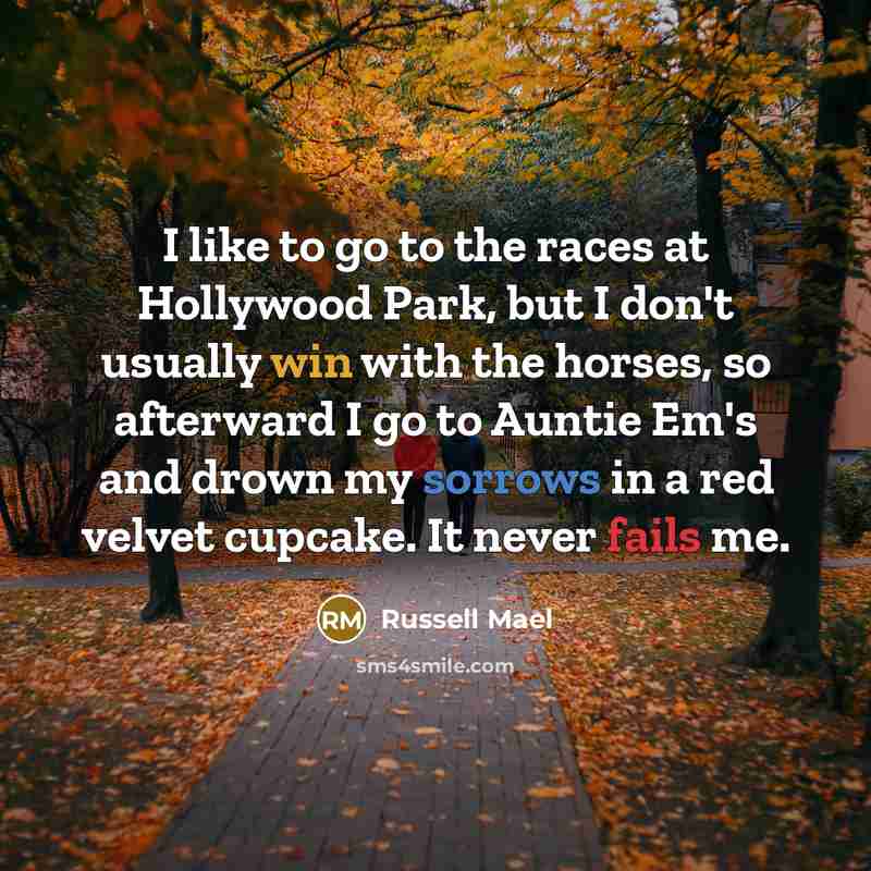 “I like to go to the races at Hollywood Park, but I don't usually win with the horses, so afterward I go to Auntie Em's and drown my sorrows in a red velvet cupcake. It never fails me.” quote by Russell Mael
