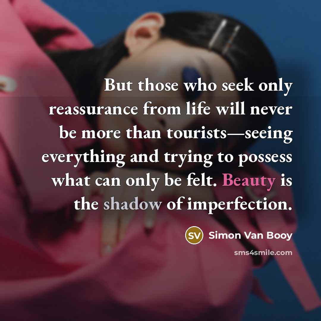 “But those who seek only reassurance from life will never be more than tourists—seeing everything and trying to possess what can only be felt. Beauty is the shadow of imperfection.” quote by Simon Van Booy