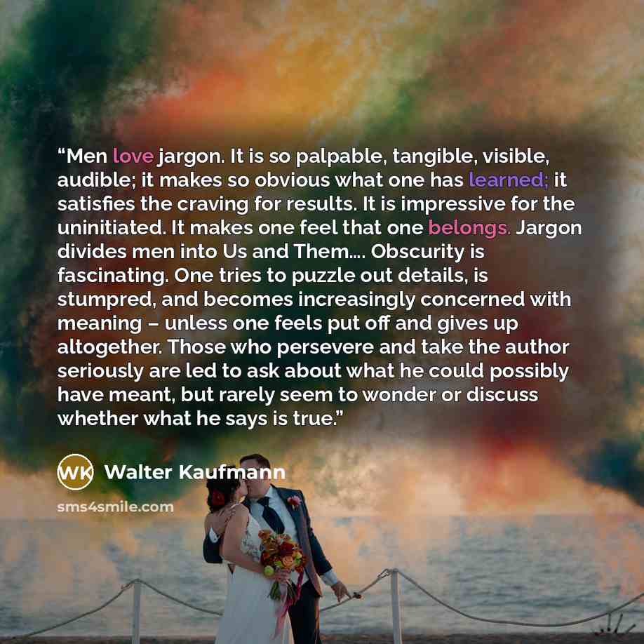 “Men love jargon. It is so palpable, tangible, visible, audible; it makes so obvious what one has learned; it satisfies the craving for results. It is impressive for the uninitiated. It makes one feel that one belongs. Jargon divides men into Us and Them…. Obscurity is fascinating. One tries to…” quote by Walter Kaufmann