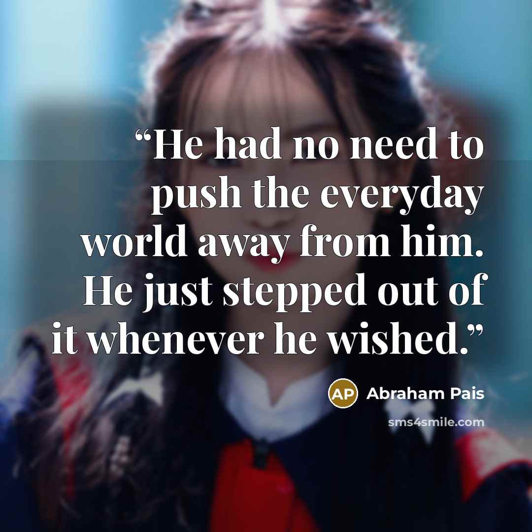 “He had no need to push the everyday world away from him. He just stepped out of it whenever he wished.” quote by Abraham Pais