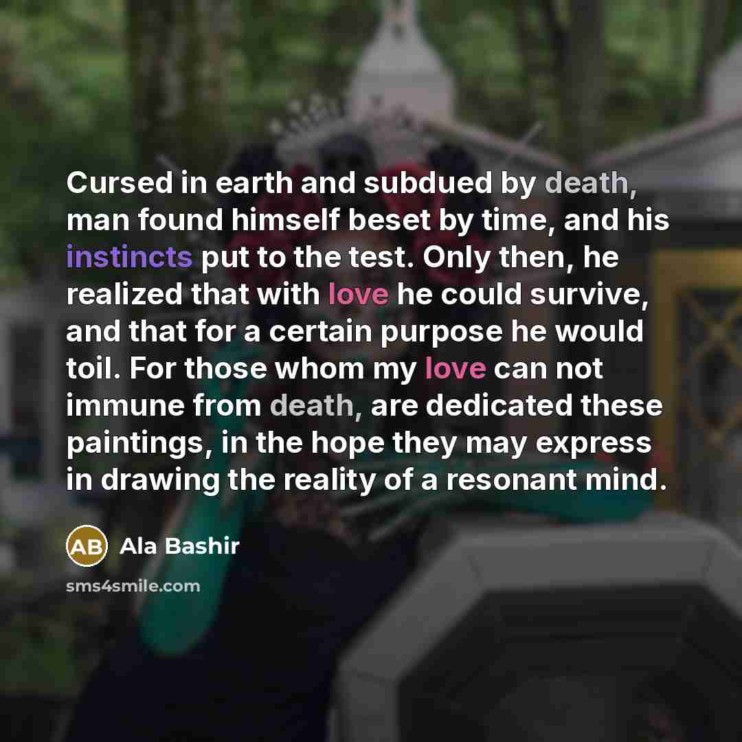 “Cursed in earth and subdued by death, man found himself beset by time, and his instincts put to the test. Only then, he realized that with love he could survive, and that for a certain purpose he would toil. For those whom my love can not immune from death, are dedicated these paintings, in the…” quote by Ala Bashir