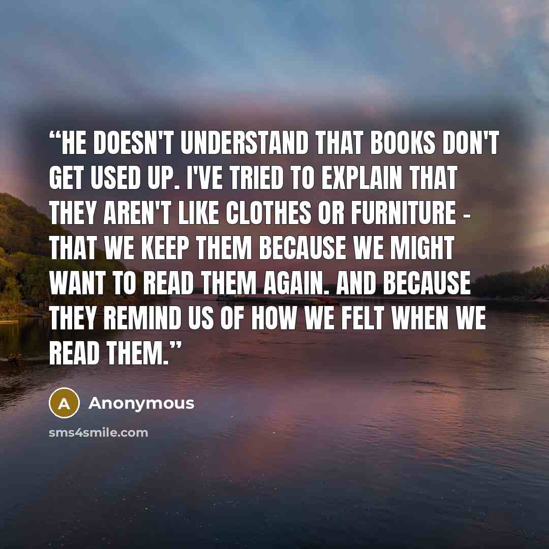 “He doesn't understand that books don't get used up. I've tried to explain that they aren't like clothes or furniture - that we keep them because we might want to read them again. And because they remind us of how we felt when we read them.” quote by Anonymous