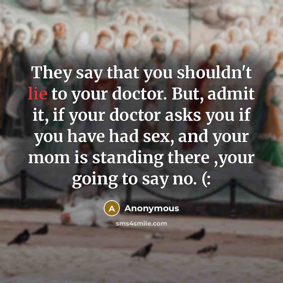 “They say that you shouldn't lie to your doctor. But, admit it, if your doctor asks you if you have had sex, and your mom is standing there ,your going to say no. (:” quote by Anonymous