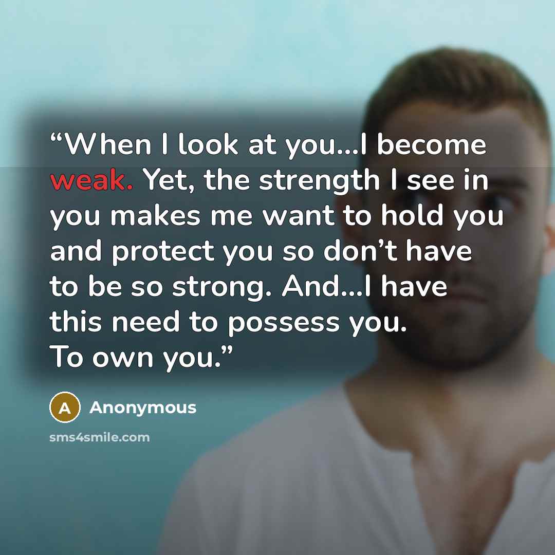 “When I look at you…I become weak. Yet, the strength I see in you makes me want to hold you and protect you so don’t have to be so strong. And…I have this need to possess you. To own you.” quote by Anonymous